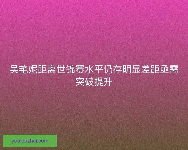 吴艳妮距离世锦赛水平仍存明显差距亟需突破提升