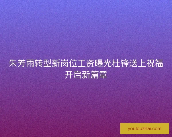 朱芳雨转型新岗位工资曝光杜锋送上祝福开启新篇章