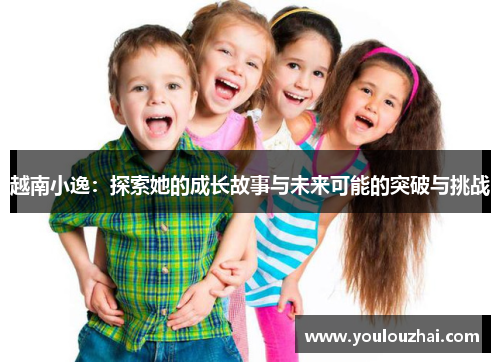 越南小逸：探索她的成长故事与未来可能的突破与挑战