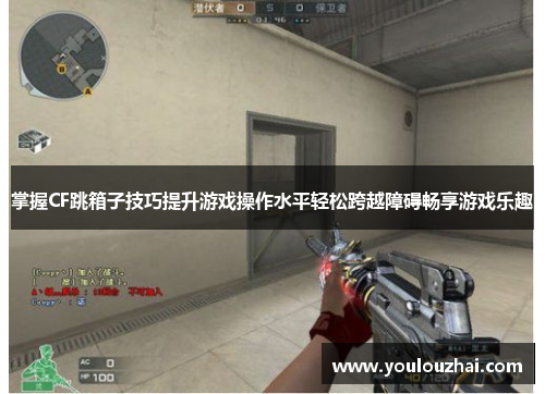 掌握CF跳箱子技巧提升游戏操作水平轻松跨越障碍畅享游戏乐趣